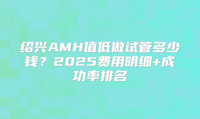 绍兴AMH值低做试管多少钱？2025费用明细+成功率排名