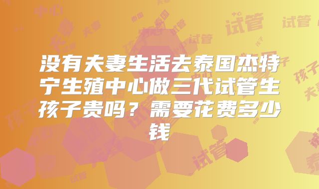 没有夫妻生活去泰国杰特宁生殖中心做三代试管生孩子贵吗?需要花费多少钱