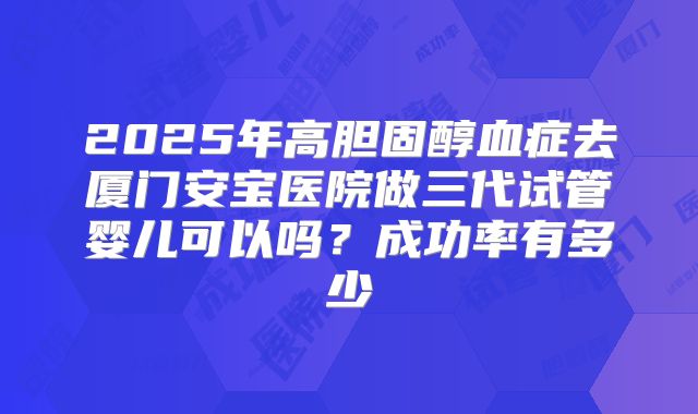 2025年高胆固醇血症去厦门安宝医院做三代试管婴儿可以吗?成功率有多少