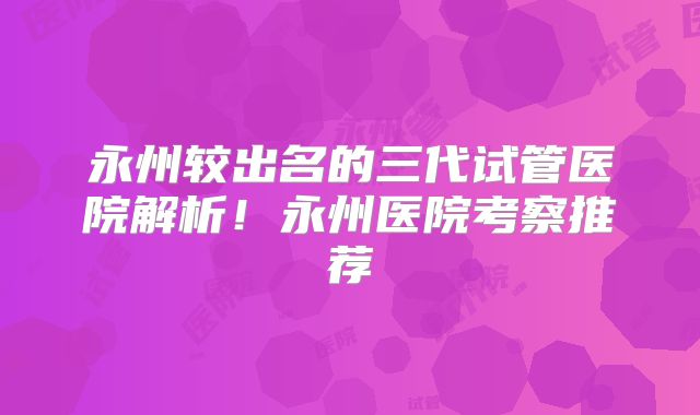 永州较出名的三代试管医院解析!永州医院考察推荐
