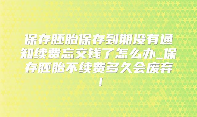 保存胚胎保存到期没有通知续费忘交钱了怎么办_保存胚胎不续费多久会废弃！