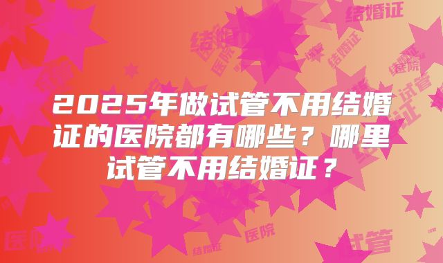 2025年做试管不用结婚证的医院都有哪些？哪里试管不用结婚证？