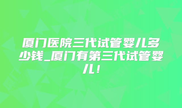 厦门医院三代试管婴儿多少钱_厦门有第三代试管婴儿!