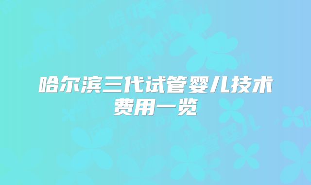 哈尔滨三代试管婴儿技术费用一览