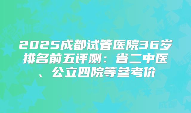 2025成都试管医院36岁排名前五评测：省二中医、公立四院等参考价