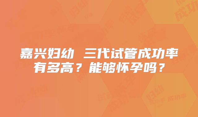 嘉兴妇幼 三代试管成功率有多高？能够怀孕吗？