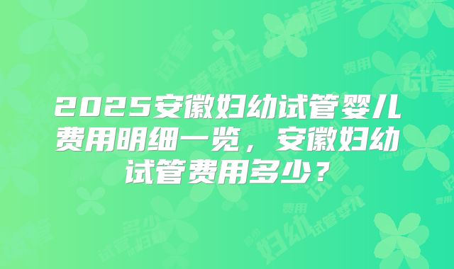 2025安徽妇幼试管婴儿费用明细一览，安徽妇幼试管费用多少？