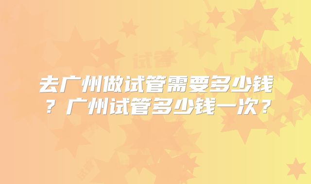 去广州做试管需要多少钱？广州试管多少钱一次？