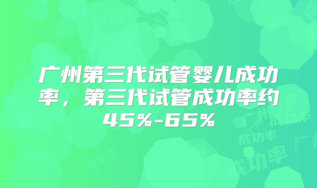 广州第三代试管婴儿成功率，第三代试管成功率约45%-65%