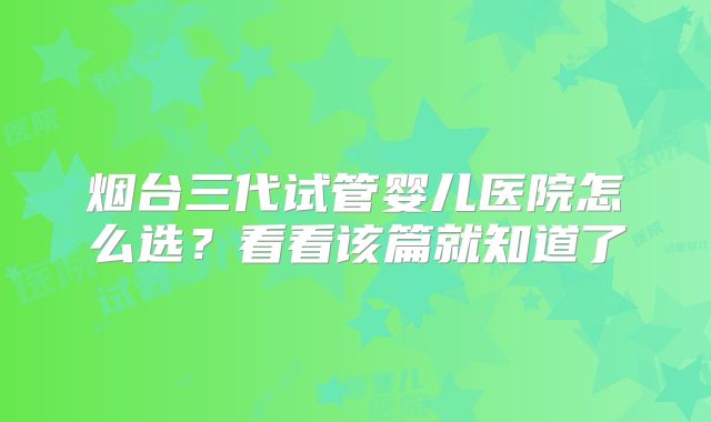 烟台三代试管婴儿医院怎么选?看看该篇就知道了