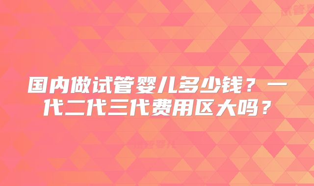 国内做试管婴儿多少钱？一代二代三代费用区大吗？
