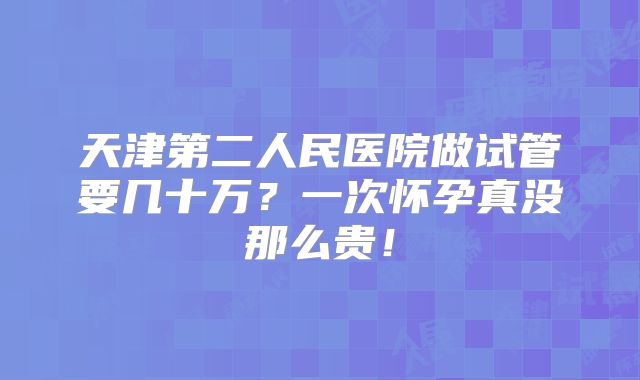 天津第二人民医院做试管要几十万?一次怀孕真没那么贵!
