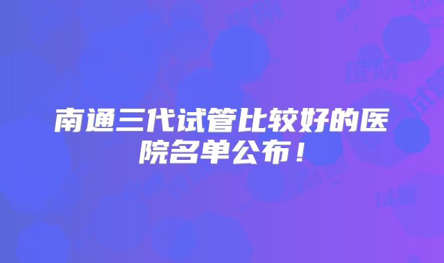南通三代试管比较好的医院名单公布!