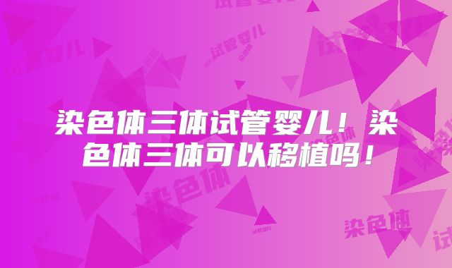 染色体三体试管婴儿!染色体三体可以移植吗!