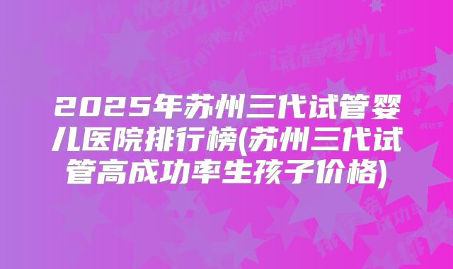 2025年苏州三代试管婴儿医院排行榜(苏州三代试管高成功率生孩子价格)