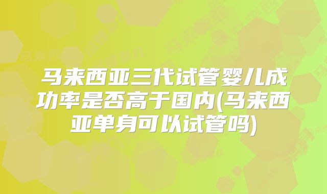 马来西亚三代试管婴儿成功率是否高于国内(马来西亚单身可以试管吗)