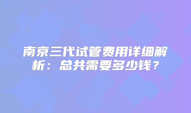 南京三代试管费用详细解析：总共需要多少钱？