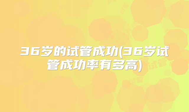 36岁的试管成功(36岁试管成功率有多高)