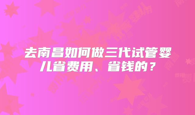 去南昌如何做三代试管婴儿省费用、省钱的？