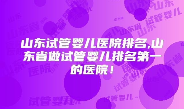 山东试管婴儿医院排名,山东省做试管婴儿排名第一的医院!
