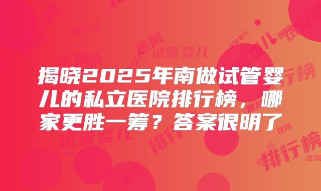 揭晓2025年南做试管婴儿的私立医院排行榜,哪家更胜一筹?答案很明了