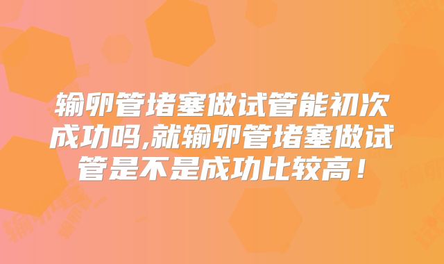 输卵管堵塞做试管能初次成功吗,就输卵管堵塞做试管是不是成功比较高！