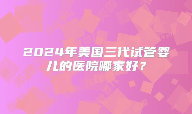 2024年美国三代试管婴儿的医院哪家好?