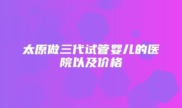 太原做三代试管婴儿的医院以及价格