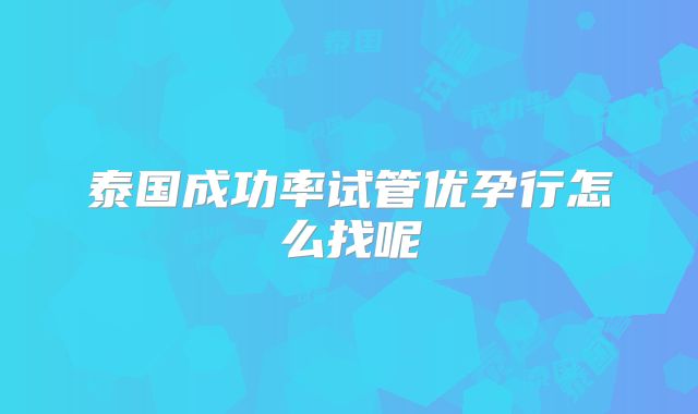 泰国成功率试管优孕行怎么找呢