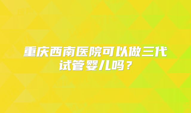 重庆西南医院可以做三代试管婴儿吗？