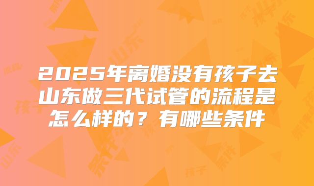 2025年离婚没有孩子去山东做三代试管的流程是怎么样的?有哪些条件