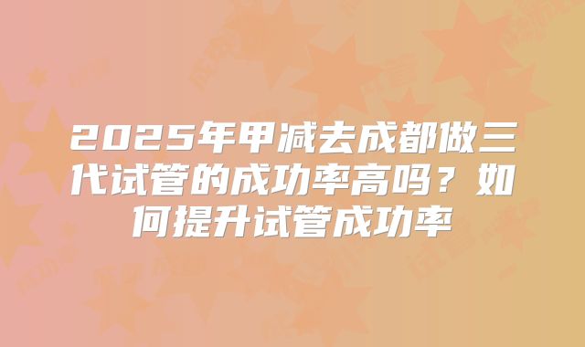2025年甲减去成都做三代试管的成功率高吗？如何提升试管成功率