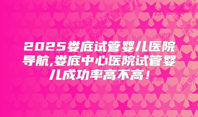 2025娄底试管婴儿医院导航,娄底中心医院试管婴儿成功率高不高！