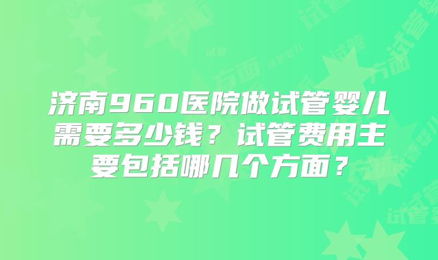 济南960医院做试管婴儿需要多少钱？试管费用主要包括哪几个方面？