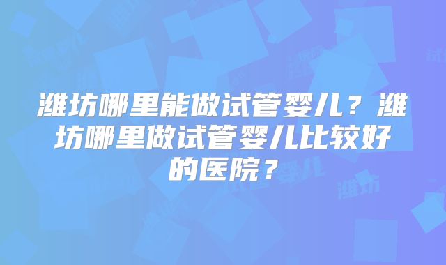潍坊哪里能做试管婴儿？潍坊哪里做试管婴儿比较好的医院？