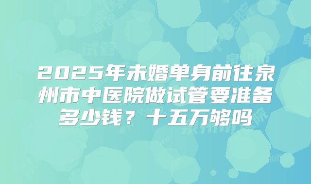 2025年未婚单身前往泉州市中医院做试管要准备多少钱？十五万够吗