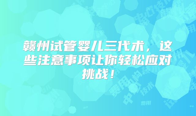 赣州试管婴儿三代术，这些注意事项让你轻松应对挑战！