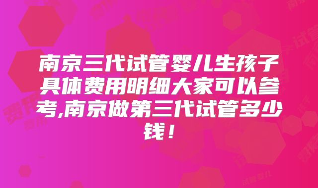南京三代试管婴儿生孩子具体费用明细大家可以参考,南京做第三代试管多少钱！