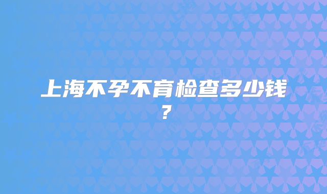 上海不孕不育检查多少钱？