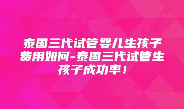 泰国三代试管婴儿生孩子费用如何-泰国三代试管生孩子成功率!