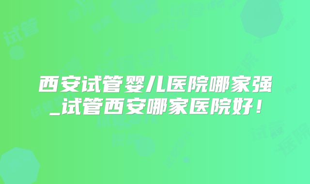 西安试管婴儿医院哪家强_试管西安哪家医院好!