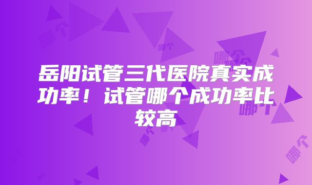 岳阳试管三代医院真实成功率!试管哪个成功率比较高