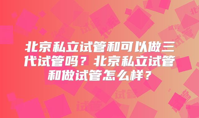北京私立试管和可以做三代试管吗?北京私立试管和做试管怎么样?