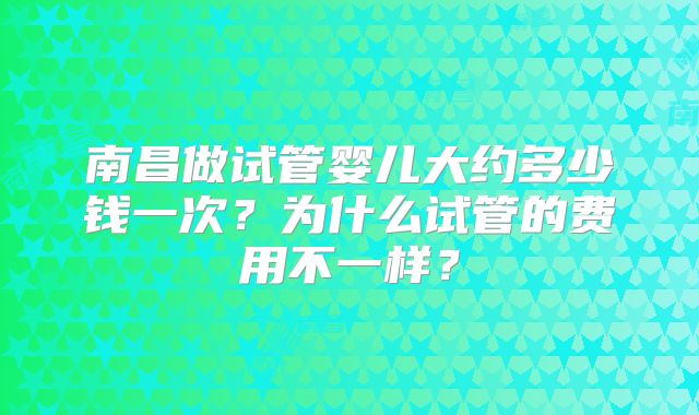 南昌做试管婴儿大约多少钱一次？为什么试管的费用不一样？