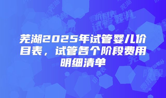 芜湖2025年试管婴儿价目表,试管各个阶段费用明细清单