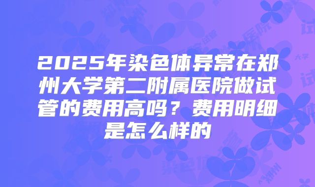 2025年染色体异常在郑州大学第二附属医院做试管的费用高吗?费用明细是怎么样的