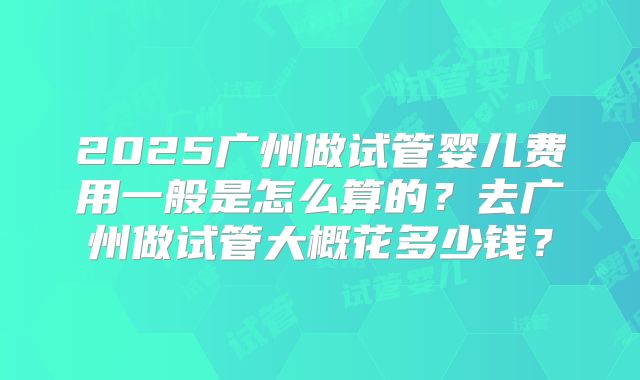 2025广州做试管婴儿费用一般是怎么算的？去广州做试管大概花多少钱？