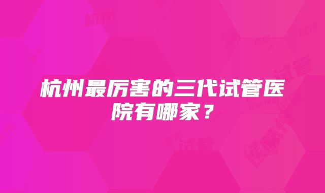 杭州最厉害的三代试管医院有哪家？