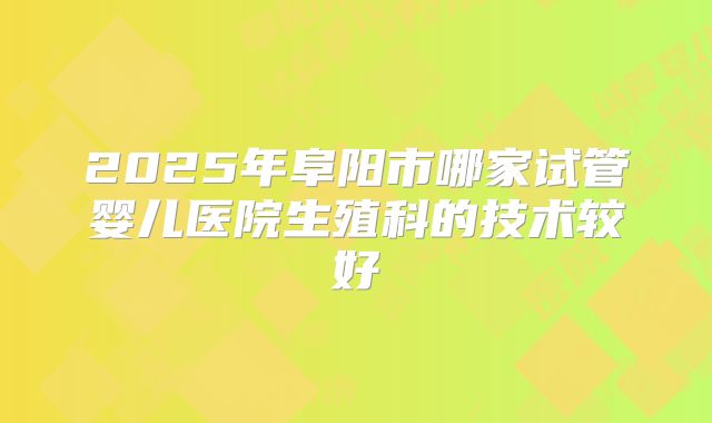 2025年阜阳市哪家试管婴儿医院生殖科的技术较好