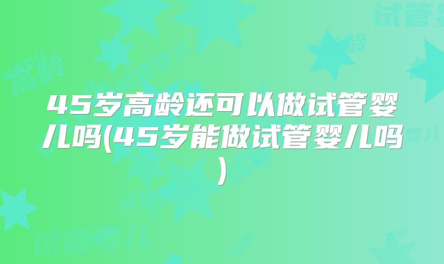 45岁高龄还可以做试管婴儿吗(45岁能做试管婴儿吗)